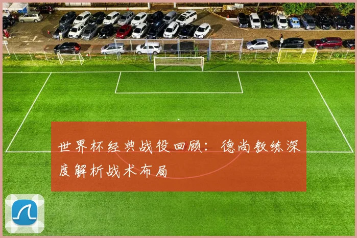 世界杯经典战役回顾：德尚教练深度解析战术布局
