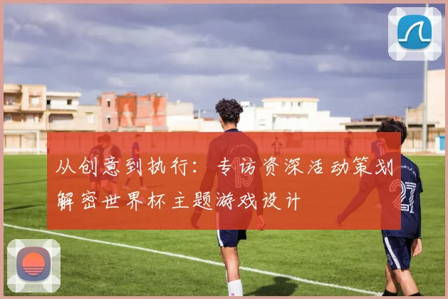 从创意到执行:专访资深活动策划解密世界杯主题游戏设计