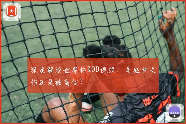 深度解读世界杯KOD视频:是经典之作还是被高估?