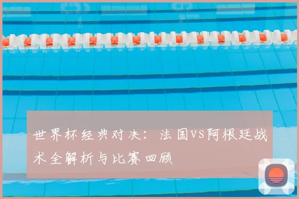 世界杯经典对决：法国vs阿根廷战术全解析与比赛回顾