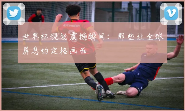 世界杯现场震撼瞬间：那些让全球屏息的定格画面