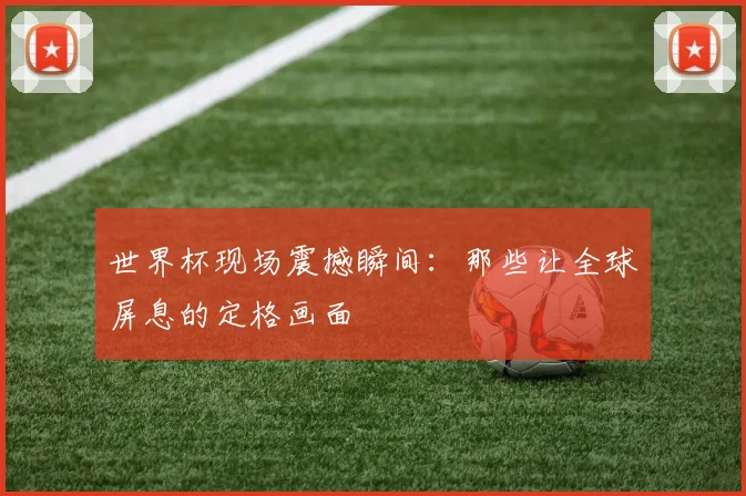 世界杯现场震撼瞬间：那些让全球屏息的定格画面