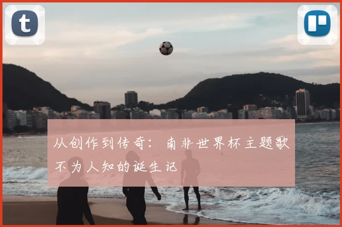 从创作到传奇:南非世界杯主题歌不为人知的诞生记