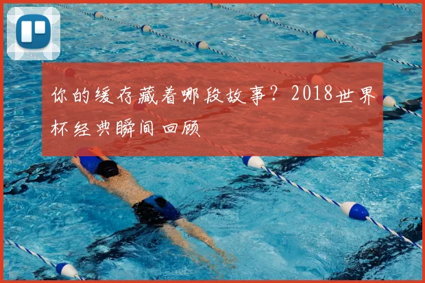 你的缓存藏着哪段故事？2018世界杯经典瞬间回顾