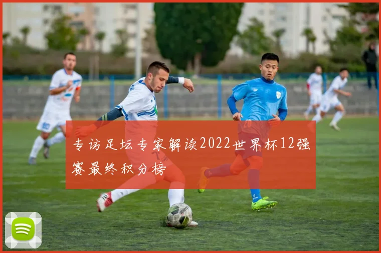 专访足坛专家解读2022世界杯12强赛最终积分榜
