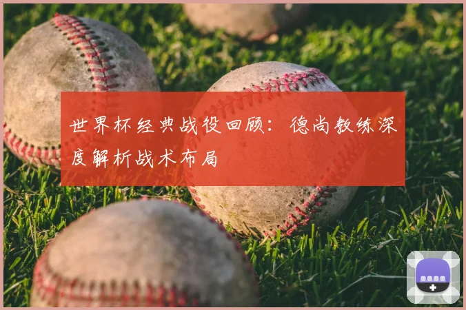 世界杯经典战役回顾：德尚教练深度解析战术布局