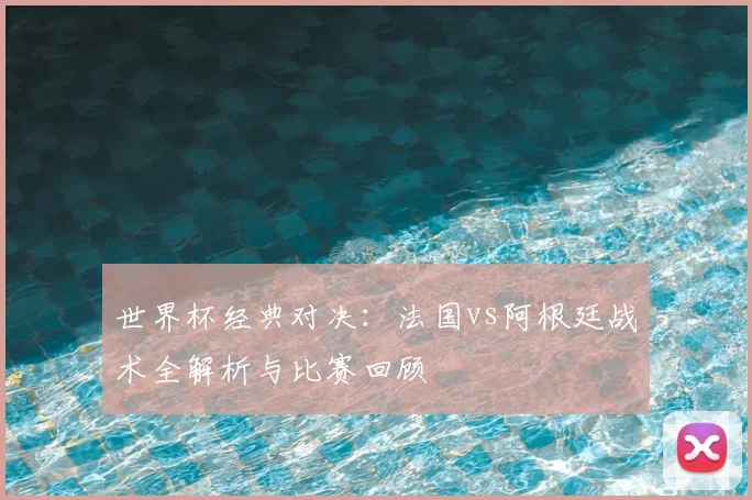 世界杯经典对决：法国vs阿根廷战术全解析与比赛回顾
