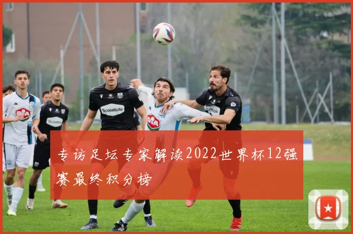 专访足坛专家解读2022世界杯12强赛最终积分榜