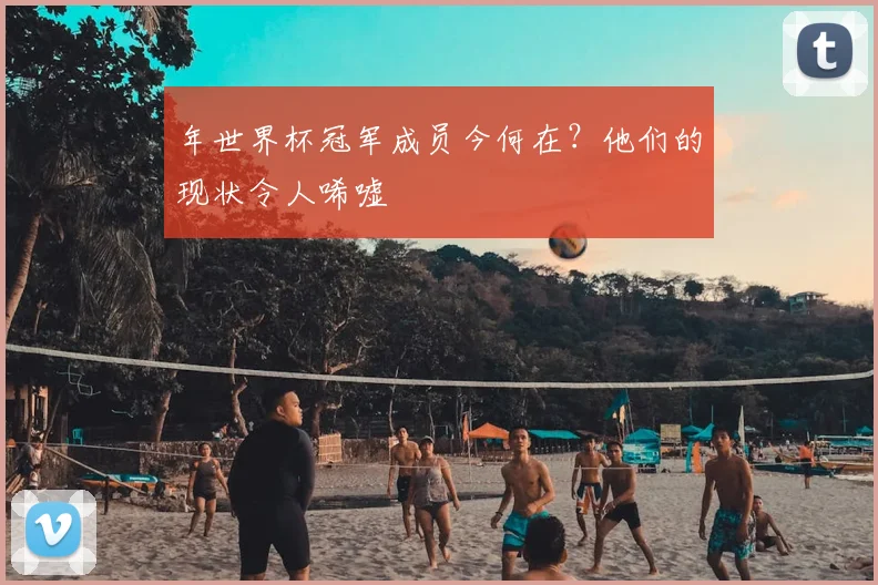 年世界杯冠军成员今何在?他们的现状令人唏嘘