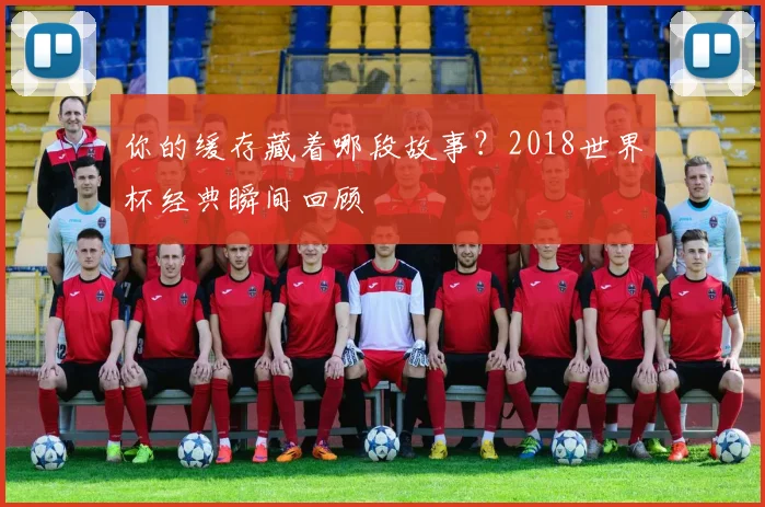 你的缓存藏着哪段故事？2018世界杯经典瞬间回顾
