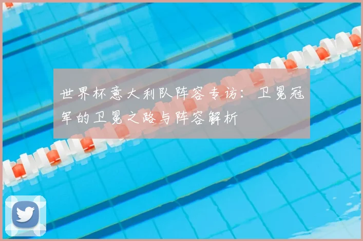 世界杯意大利队阵容专访:卫冕冠军的卫冕之路与阵容解析