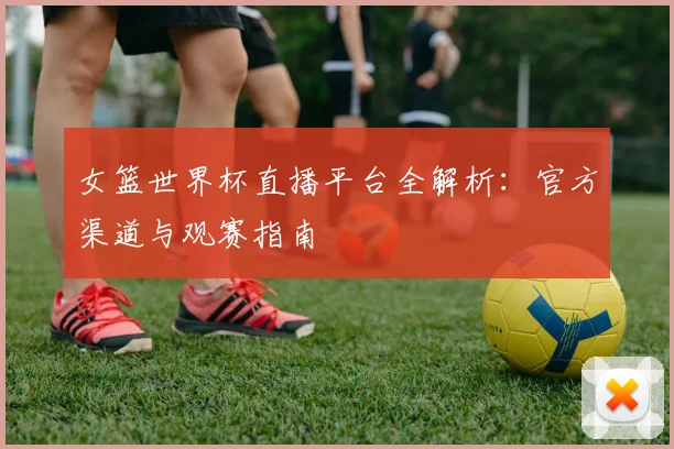 女篮世界杯直播平台全解析:官方渠道与观赛指南